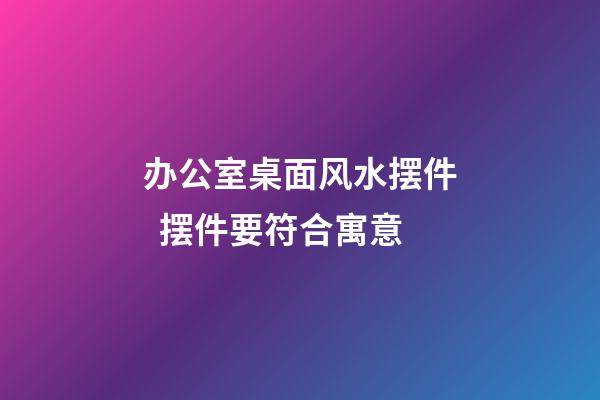 办公室桌面风水摆件  摆件要符合寓意